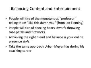 Balancing Content and Entertainment
• People will tire of the monotonous “professor”
telling them “like this damn you” (from Ian Fleming)
• People will tire of dancing bears, dwarfs throwing
rose petals and fireworks
• Achieving the right blend and balance is your online
presence style
• Take the same approach Urban Meyer has during his
coaching career
 