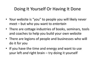 Doing It Yourself Or Having It Done
• Your website is “you” to people you will likely never
meet – but who you want to entertain
• There are cottage industries of books, seminars, tools
and coaches to help you build your own website
• There are legions of people and businesses who will
do it for you
• If you have the time and energy and want to use
your left and right brain – try doing it yourself
 