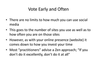 Vote Early and Often
• There are no limits to how much you can use social
media
• This goes to the number of sites you use as well as to
how often you are on those sites
• However, as with your online presence (website) it
comes down to how you invest your time
• Most “practitioners” advise a Zen approach; “If you
don’t do it excellently, don’t do it at all”
 
