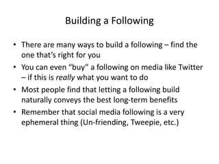 Building a Following
• There are many ways to build a following – find the
one that’s right for you
• You can even “buy” a following on media like Twitter
– if this is really what you want to do
• Most people find that letting a following build
naturally conveys the best long-term benefits
• Remember that social media following is a very
ephemeral thing (Un-friending, Tweepie, etc.)
 