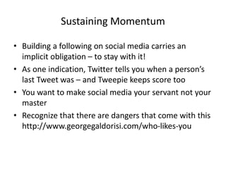 Sustaining Momentum
• Building a following on social media carries an
implicit obligation – to stay with it!
• As one indication, Twitter tells you when a person’s
last Tweet was – and Tweepie keeps score too
• You want to make social media your servant not your
master
• Recognize that there are dangers that come with this
http://www.georgegaldorisi.com/who-likes-you
 