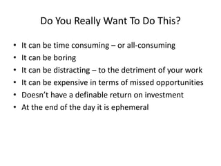 Do You Really Want To Do This?
• It can be time consuming – or all-consuming
• It can be boring
• It can be distracting – to the detriment of your work
• It can be expensive in terms of missed opportunities
• Doesn’t have a definable return on investment
• At the end of the day it is ephemeral
 