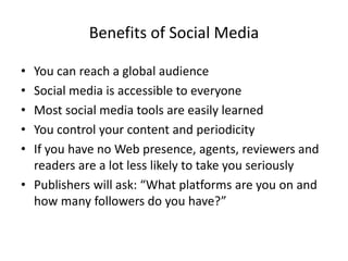Benefits of Social Media
• You can reach a global audience
• Social media is accessible to everyone
• Most social media tools are easily learned
• You control your content and periodicity
• If you have no Web presence, agents, reviewers and
readers are a lot less likely to take you seriously
• Publishers will ask: “What platforms are you on and
how many followers do you have?”
 