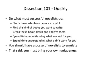 Dissection 101 - Quickly
• Do what most successful novelists do:
– Study those who have been successful
– Find the kind of books you want to write
– Break these books down and analyze them
– Spend time understanding what worked for you
– Spend time understanding what didn’t work for you
• You should have a posse of novelists to emulate
• That said, you must bring your own uniqueness
 
