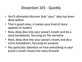 Dissection 101 - Quickly
• You’ll ultimately discover that “your” idea has been
done before
• That is good news, it means your kind of story
appeals to readers
• Now, deep dive into your posse’s novels and do a
story breakdown, focusing on the narrative
• Next, deep dive into your posse’s novels and do a
scene breakdown, focusing on purpose
• Pay particular attention on how everything in your
posse’s novels moves the story forward
 