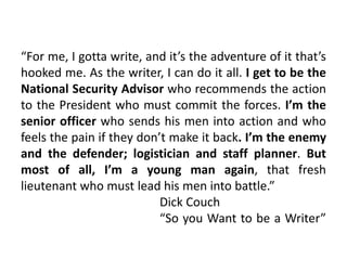 “For me, I gotta write, and it’s the adventure of it that’s
hooked me. As the writer, I can do it all. I get to be the
National Security Advisor who recommends the action
to the President who must commit the forces. I’m the
senior officer who sends his men into action and who
feels the pain if they don’t make it back. I’m the enemy
and the defender; logistician and staff planner. But
most of all, I’m a young man again, that fresh
lieutenant who must lead his men into battle.”
Dick Couch
“So you Want to be a Writer”
 