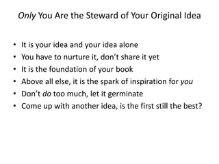 Only You Are the Steward of Your Original Idea
• It is your idea and your idea alone
• You have to nurture it, don’t share it yet
• It is the foundation of your book
• Above all else, it is the spark of inspiration for you
• Don’t do too much, let it germinate
• Come up with another idea, is the first still the best?
 