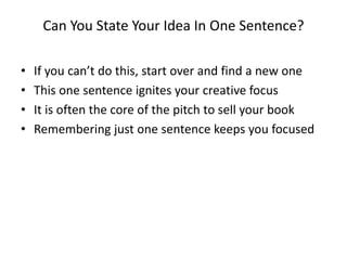 Can You State Your Idea In One Sentence?
• If you can’t do this, start over and find a new one
• This one sentence ignites your creative focus
• It is often the core of the pitch to sell your book
• Remembering just one sentence keeps you focused
 