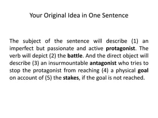 Your Original Idea in One Sentence
The subject of the sentence will describe (1) an
imperfect but passionate and active protagonist. The
verb will depict (2) the battle. And the direct object will
describe (3) an insurmountable antagonist who tries to
stop the protagonist from reaching (4) a physical goal
on account of (5) the stakes, if the goal is not reached.
 