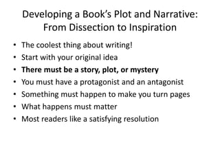 Developing a Book’s Plot and Narrative:
From Dissection to Inspiration
• The coolest thing about writing!
• Start with your original idea
• There must be a story, plot, or mystery
• You must have a protagonist and an antagonist
• Something must happen to make you turn pages
• What happens must matter
• Most readers like a satisfying resolution
 