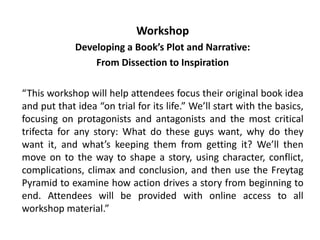 Workshop
Developing a Book’s Plot and Narrative:
From Dissection to Inspiration
“This workshop will help attendees focus their original book idea
and put that idea “on trial for its life.” We’ll start with the basics,
focusing on protagonists and antagonists and the most critical
trifecta for any story: What do these guys want, why do they
want it, and what’s keeping them from getting it? We’ll then
move on to the way to shape a story, using character, conflict,
complications, climax and conclusion, and then use the Freytag
Pyramid to examine how action drives a story from beginning to
end. Attendees will be provided with online access to all
workshop material.”
 