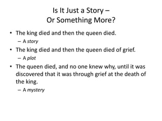 Is It Just a Story –
Or Something More?
• The king died and then the queen died.
– A story
• The king died and then the queen died of grief.
– A plot
• The queen died, and no one knew why, until it was
discovered that it was through grief at the death of
the king.
– A mystery
 