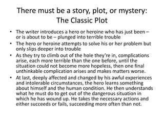 There must be a story, plot, or mystery:
The Classic Plot
• The writer introduces a hero or heroine who has just been –
or is about to be – plunged into terrible trouble
• The hero or heroine attempts to solve his or her problem but
only slips deeper into trouble
• As they try to climb out of the hole they’re in, complications
arise, each more terrible than the one before, until the
situation could not become more hopeless, then one final
unthinkable complication arises and makes matters worse.
• At last, deeply affected and changed by his awful experiences
and intolerable circumstances, the hero learns something
about himself and the human condition. He then understands
what he must do to get out of the dangerous situation in
which he has wound up. He takes the necessary actions and
either succeeds or fails, succeeding more often than not.
 