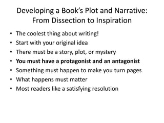 Developing a Book’s Plot and Narrative:
From Dissection to Inspiration
• The coolest thing about writing!
• Start with your original idea
• There must be a story, plot, or mystery
• You must have a protagonist and an antagonist
• Something must happen to make you turn pages
• What happens must matter
• Most readers like a satisfying resolution
 