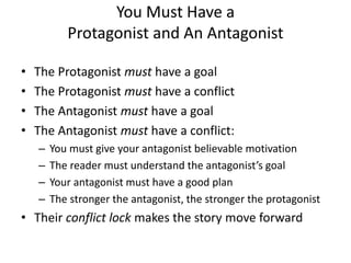 You Must Have a
Protagonist and An Antagonist
• The Protagonist must have a goal
• The Protagonist must have a conflict
• The Antagonist must have a goal
• The Antagonist must have a conflict:
– You must give your antagonist believable motivation
– The reader must understand the antagonist’s goal
– Your antagonist must have a good plan
– The stronger the antagonist, the stronger the protagonist
• Their conflict lock makes the story move forward
 