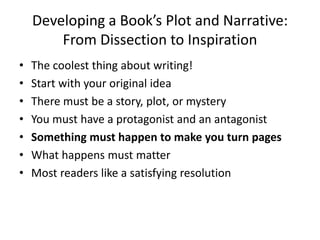 Developing a Book’s Plot and Narrative:
From Dissection to Inspiration
• The coolest thing about writing!
• Start with your original idea
• There must be a story, plot, or mystery
• You must have a protagonist and an antagonist
• Something must happen to make you turn pages
• What happens must matter
• Most readers like a satisfying resolution
 