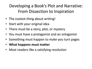 Developing a Book’s Plot and Narrative:
From Dissection to Inspiration
• The coolest thing about writing!
• Start with your original idea
• There must be a story, plot, or mystery
• You must have a protagonist and an antagonist
• Something must happen to make you turn pages
• What happens must matter
• Most readers like a satisfying resolution
 