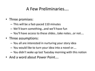 A Few Preliminaries….
• Three promises:
– This will be a fast-paced 110 minutes
– We’ll learn something…and we’ll have fun
– You’ll have access to these slides…take notes…or not….
• Three assumptions:
– You all are interested in nurturing your story idea
– You would like to turn your idea into a novel or….
– You didn’t wake up last Tuesday morning with this notion
• And a word about Power Point….
 
