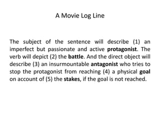 A Movie Log Line
The subject of the sentence will describe (1) an
imperfect but passionate and active protagonist. The
verb will depict (2) the battle. And the direct object will
describe (3) an insurmountable antagonist who tries to
stop the protagonist from reaching (4) a physical goal
on account of (5) the stakes, if the goal is not reached.
 