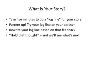 What is Your Story?
• Take five minutes to do a “log line” for your story
• Partner up! Try your log line on your partner
• Rewrite your log line based on that feedback
• “Hold that thought” – and we’ll see what’s next
 