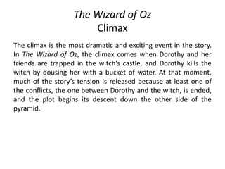 The Wizard of Oz
Climax
The climax is the most dramatic and exciting event in the story.
In The Wizard of Oz, the climax comes when Dorothy and her
friends are trapped in the witch’s castle, and Dorothy kills the
witch by dousing her with a bucket of water. At that moment,
much of the story’s tension is released because at least one of
the conflicts, the one between Dorothy and the witch, is ended,
and the plot begins its descent down the other side of the
pyramid.
 