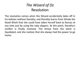 The Wizard of Oz
Resolution
The resolution comes when the Wizard accidentally takes off in
his balloon without Dorothy, and Dorothy learns from Glinda the
Good Witch that she could have taken herself back to Kansas at
any time just by using the ruby slippers. At this point, Dorothy’s
conflict is finally resolved. The threat from the witch is
liquidated, and she realizes that she always had the power to go
home.
 