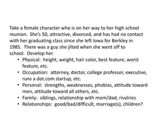Take a female character who is on her way to her high school
reunion. She’s 50, attractive, divorced, and has had no contact
with her graduating class since she left Iowa for Berkley in
1985. There was a guy she jilted when she went off to
school. Develop her.
• Physical: height, weight, hair color, best feature, worst
feature, etc.
• Occupation: attorney, doctor, college professor, executive,
runs a dot.com startup, etc.
• Personal: strengths, weaknesses, phobias, attitude toward
men, attitude toward all others, etc.
• Family: siblings, relationship with mom/dad, rivalries
• Relationships: good/bad/difficult, marriage(s), children?
 