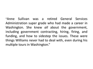 “Anne Sullivan was a retired General Services
Administration super grade who had made a career in
Washington. She knew all about the government,
including government contracting, hiring, firing, and
funding, and how to sidestep the issues. These were
things Williams never had to deal with, even during his
multiple tours in Washington.”
 