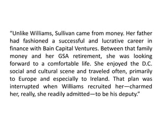 “Unlike Williams, Sullivan came from money. Her father
had fashioned a successful and lucrative career in
finance with Bain Capital Ventures. Between that family
money and her GSA retirement, she was looking
forward to a comfortable life. She enjoyed the D.C.
social and cultural scene and traveled often, primarily
to Europe and especially to Ireland. That plan was
interrupted when Williams recruited her—charmed
her, really, she readily admitted—to be his deputy.”
 