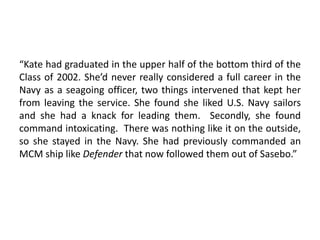 “Kate had graduated in the upper half of the bottom third of the
Class of 2002. She’d never really considered a full career in the
Navy as a seagoing officer, two things intervened that kept her
from leaving the service. She found she liked U.S. Navy sailors
and she had a knack for leading them. Secondly, she found
command intoxicating. There was nothing like it on the outside,
so she stayed in the Navy. She had previously commanded an
MCM ship like Defender that now followed them out of Sasebo.”
 