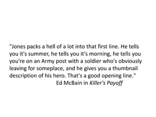 "Jones packs a hell of a lot into that first line. He tells
you it's summer, he tells you it's morning, he tells you
you're on an Army post with a soldier who's obviously
leaving for someplace, and he gives you a thumbnail
description of his hero. That's a good opening line."
Ed McBain in Killer's Payoff
 