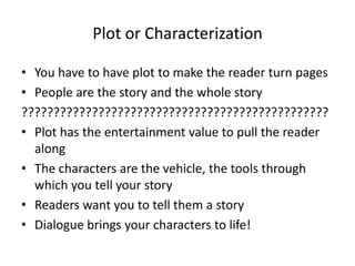 Plot or Characterization
• You have to have plot to make the reader turn pages
• People are the story and the whole story
????????????????????????????????????????????????
• Plot has the entertainment value to pull the reader
along
• The characters are the vehicle, the tools through
which you tell your story
• Readers want you to tell them a story
• Dialogue brings your characters to life!
 