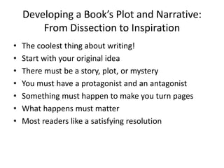 Developing a Book’s Plot and Narrative:
From Dissection to Inspiration
• The coolest thing about writing!
• Start with your original idea
• There must be a story, plot, or mystery
• You must have a protagonist and an antagonist
• Something must happen to make you turn pages
• What happens must matter
• Most readers like a satisfying resolution
 