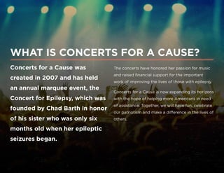 Concerts for a Cause was
created in 2007 and has held
an annual marquee event, the
Concert for Epilepsy, which was
founded by Chad Barth in honor
of his sister who was only six
months old when her epileptic
seizures began.
WHAT IS CONCERTS FOR A CAUSE?
The concerts have honored her passion for music
and raised financial support for the important
work of improving the lives of those with epilepsy.
Concerts for a Cause is now expanding its horizons
with the hope of helping more Americans in need
of assistance. Together, we will have fun, celebrate
our patriotism and make a difference in the lives of
others.