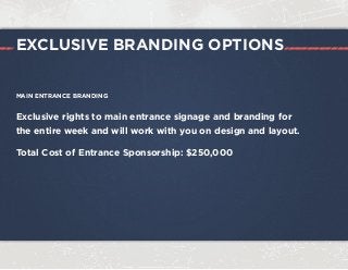 MAIN ENTRANCE BRANDING
Exclusive rights to main entrance signage and branding for
the entire week and will work with you on design and layout.
Total Cost of Entrance Sponsorship: $250,000
EXCLUSIVE BRANDING OPTIONS