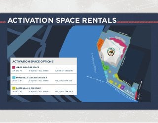 ACTIVATION SPACE RENTALS
CuyahogaRiver
BOARDW
ALK
STAGEII
VIP
AREA
VIPPATIO
W
ATER
TAXI TO/FROM
DOW
NTOW
N
STAGE
GREENROOMS
&STAGING
EVENT
BOUNDARY
PARKING
EVENTBOUNDARY
EVENT BOUNDARY
MAIN
ENTERANCE
VIP
OR
ALTERNATE
RECEPTION
SPACE
UNDER BLEACHER SPACE
375 SQ. FT. $60,000 – ALL WEEK $20,000 – ONE DAY
BOARDWALK CONCESSION SPACE
200 SQ. FT. $50,000 – ALL WEEK $15,000 – ONE DAY
BOARDWALK KIOSK SPACE
200 SQ. FT. $40,000 – ALL WEEK $10,000 – ONE DAY
ACTIVATION SPACE OPTIONS