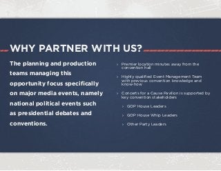 WHY PARTNER WITH US?
The planning and production
teams managing this
opportunity focus specifically
on major media events, namely
national political events such
as presidential debates and
conventions.
›› Premier location minutes away from the
convention hall
›› Highly qualified Event Management Team
with previous convention knowledge and
know-how
›› Concerts for a Cause Pavilion is supported by
key convention stakeholders
›› GOP House Leaders
›› GOP House Whip Leaders
›› Other Party Leaders