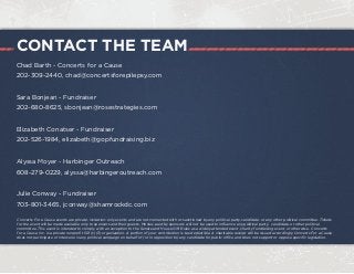 CONTACT THE TEAM
Chad Barth - Concerts for a Cause
202-309-2440, chad@concertsforepilepsy.com
Sara Bonjean - Fundraiser
202-680-8625, sbonjean@rosestrategies.com
Elizabeth Conatser - Fundraiser
202-526-1984, elizabeth@gopfundraising.biz
Alyssa Moyer - Harbinger Outreach
608-279-0229, alyssa@harbingeroutreach.com
Julie Conway - Fundraiser
703-801-3465, jconway@shamrockdc.com
Concerts For a Cause events are private, invitation-only events and are not connected with or sanctioned by any political party, candidate, or any other political committee. Tickets
for the event will be made available only to sponsors and their guests. Monies paid by sponsors will not be used to influence any political party, candidate, or other political
committee. This event is intended to comply with an exception to the Senate and House Gift Rules as a widely attended event, charity fundraising event, or otherwise. Concerts
for a Cause, Inc. is a private nonprofit 501 (c)(3) organization. A portion of your contribution is tax deductible. A charitable receipt will be issued accordingly. Concerts For a Cause
does not participate or intervene in any political campaign on behalf of (or in opposition to) any candidate for public office and does not support or oppose specific legislation.