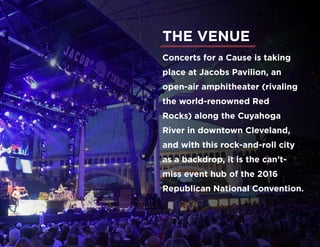 Concerts for a Cause is taking
place at Jacobs Pavilion, an
open-air amphitheater (rivaling
the world-renowned Red
Rocks) along the Cuyahoga
River in downtown Cleveland,
and with this rock-and-roll city
as a backdrop, it is the can’t-
miss event hub of the 2016
Republican National Convention.
THE VENUE