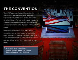The 2016 Republican National Convention is
shaping up to be one of the most watched,
highest intensity and riveting events in modern
American history. For one week in July, the eyes of
the world will focus on Cleveland and the party’s
selection of a nominee for President of the United
States.
In normal circumstances (2016 is far above
normal) the conventions are the largest media
event in the world, save the Olympics. They attract
nearly 100,000 attendees each, millions of viewers
and take over an entire city. This one will be even
larger.
THE CONVENTION
Who attends the convention?
Elected officials, Media, Top Donors,
Business Leaders, Party Activists
›
