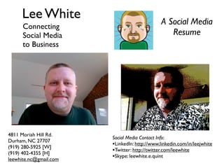 Lee White                                A Social Media
      Connecting
      Social Media                               Resume
      to Business




4811 Moriah Hill Rd.
                        Social Media Contact Info:
Durham, NC 27707
(919) 280-5925 [W]
                        •LinkedIn: http://www.linkedin.com/in/leejwhite
(919) 402-4355 [H]
                        •Twitter: http://twitter.com/leewhite
leewhite.nc@gmail.com
                        •Skype: leewhite.e.quint
 