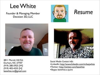 Lee White
                                                       Resume
  Founder & Managing Member
       Decision 3D, LLC




4811 Moriah Hill Rd.
                              Social Media Contact Info:
Durham, NC 27707
                              •LinkedIn: http://www.linkedin.com/in/leejwhite
(919) 280-5925 [W]
                              •Twitter: http://twitter.com/leewhite
(919) 402-4355 [H]
                              •Skype: leewhite.e.quint
leewhite.nc@gmail.com
 