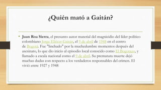 ¿Quién mató a Gaitán?
• Juan Roa Sierra, el presunto autor material del magnicidio del líder político
colombiano Jorge Eliécer Gaitán, el 9 de abril de 1948 en el centro
de Bogotá. Fue "linchado" por la muchedumbre momentos después del
asesinato, lo que dio inicio al episodio local conocido como El Bogotazo, y
llamado a escala nacional como el 9 de abril. Su prematura muerte dejó
muchas dudas con respecto a los verdaderos responsables del crimen. El
vivió entre 1927 y 1948
 