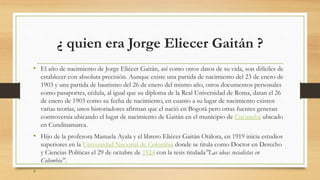 ¿ quien era Jorge Eliecer Gaitán ?
• El año de nacimiento de Jorge Eliécer Gaitán, así como otros datos de su vida, son difíciles de
establecer con absoluta precisión. Aunque existe una partida de nacimiento del 23 de enero de
1903 y una partida de bautismo del 26 de enero del mismo año, otros documentos personales
como pasaportes, cédula, al igual que su diploma de la Real Universidad de Roma, datan el 26
de enero de 1903 como su fecha de nacimiento, en cuanto a su lugar de nacimiento existen
varias teorías, unos historiadores afirman que el nació en Bogotá pero otras fuentes generan
controversia ubicando el lugar de nacimiento de Gaitán en el municipio de Cucunubá ubicado
en Cundinamarca.
• Hijo de la profesora Manuela Ayala y el librero Eliécer Gaitán Otálora, en 1919 inicia estudios
superiores en la Universidad Nacional de Colombia donde se titula como Doctor en Derecho
y Ciencias Políticas el 29 de octubre de 1924 con la tesis titulada"Las ideas socialistas en
Colombia".
•
 