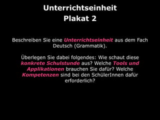 Unterrichtseinheit 
Plakat 2 
Beschreiben Sie eine Unterrichtseinheit aus dem Fach 
Deutsch (Grammatik). 
Überlegen Sie dabei folgendes: Wie schaut diese 
konkrete Schulstunde aus? Welche Tools und 
Applikationen brauchen Sie dafür? Welche 
Kompetenzen sind bei den SchülerInnen dafür 
erforderlich? 
 