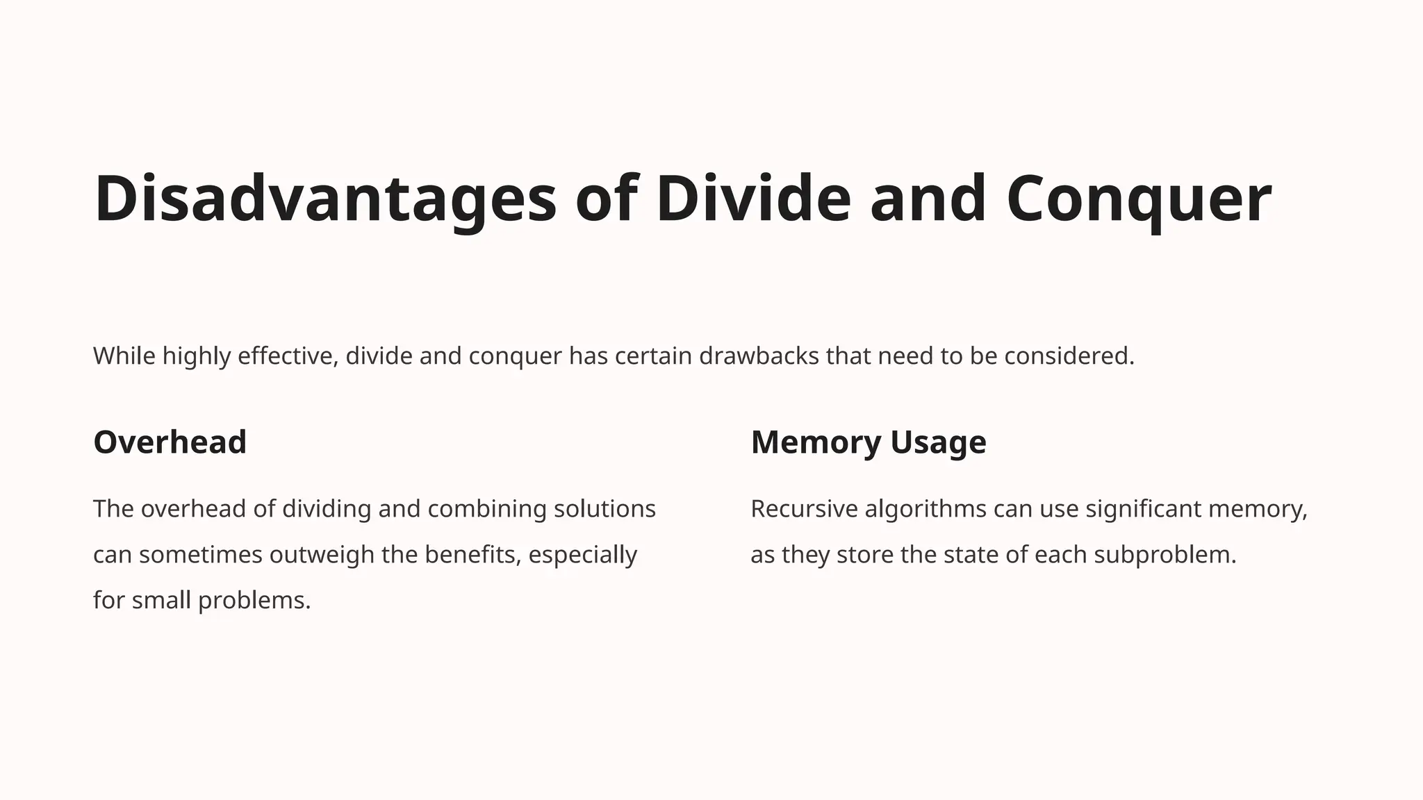 Disadvantages of Divide and Conquer
While highly effective, divide and conquer has certain drawbacks that need to be considered.
Overhead
The overhead of dividing and combining solutions
can sometimes outweigh the benefits, especially
for small problems.
Memory Usage
Recursive algorithms can use significant memory,
as they store the state of each subproblem.
 
