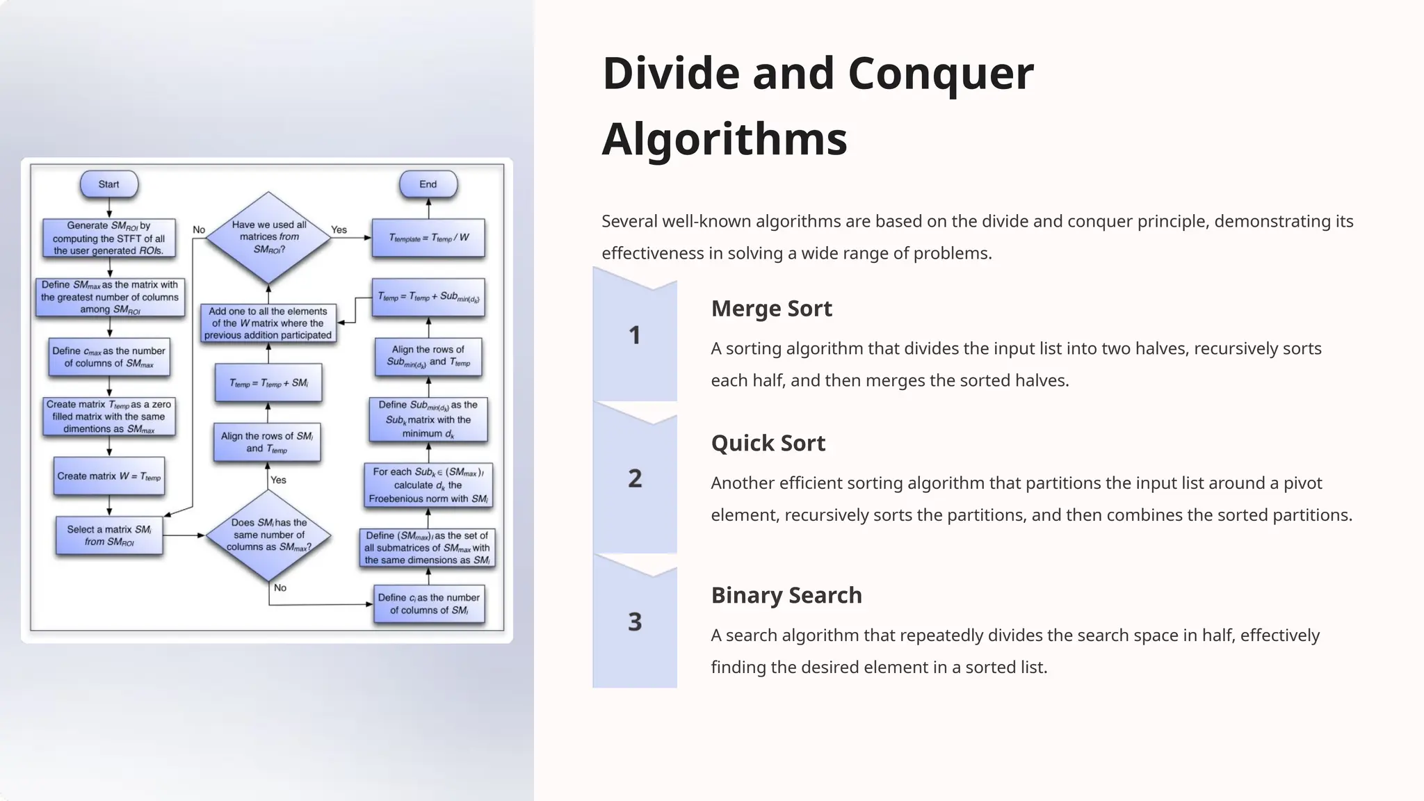 Divide and Conquer
Algorithms
Several well-known algorithms are based on the divide and conquer principle, demonstrating its
effectiveness in solving a wide range of problems.
Merge Sort
A sorting algorithm that divides the input list into two halves, recursively sorts
each half, and then merges the sorted halves.
Quick Sort
Another efficient sorting algorithm that partitions the input list around a pivot
element, recursively sorts the partitions, and then combines the sorted partitions.
Binary Search
A search algorithm that repeatedly divides the search space in half, effectively
finding the desired element in a sorted list.
 