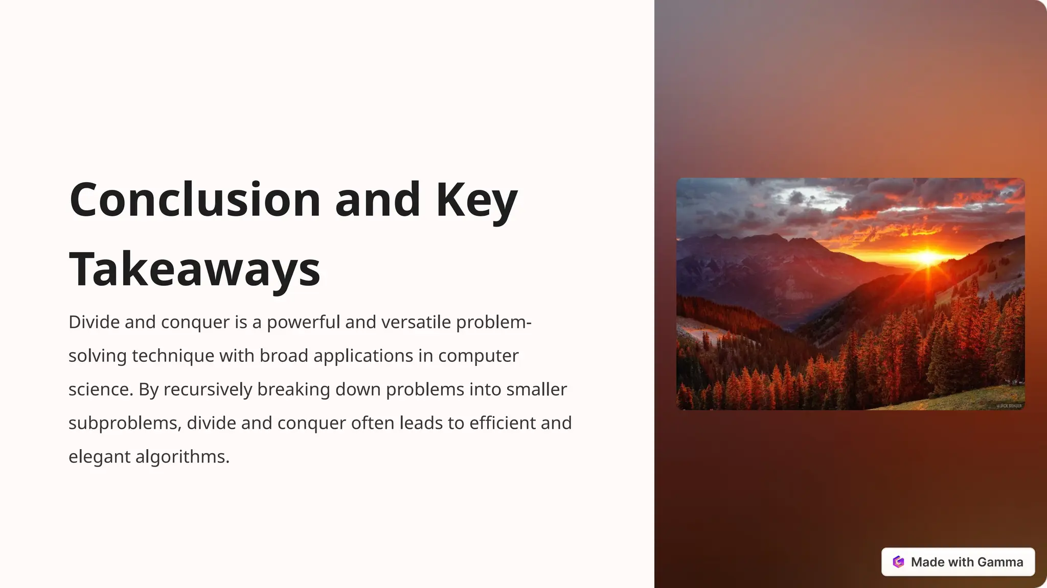 Conclusion and Key
Takeaways
Divide and conquer is a powerful and versatile problem-
solving technique with broad applications in computer
science. By recursively breaking down problems into smaller
subproblems, divide and conquer often leads to efficient and
elegant algorithms.
 