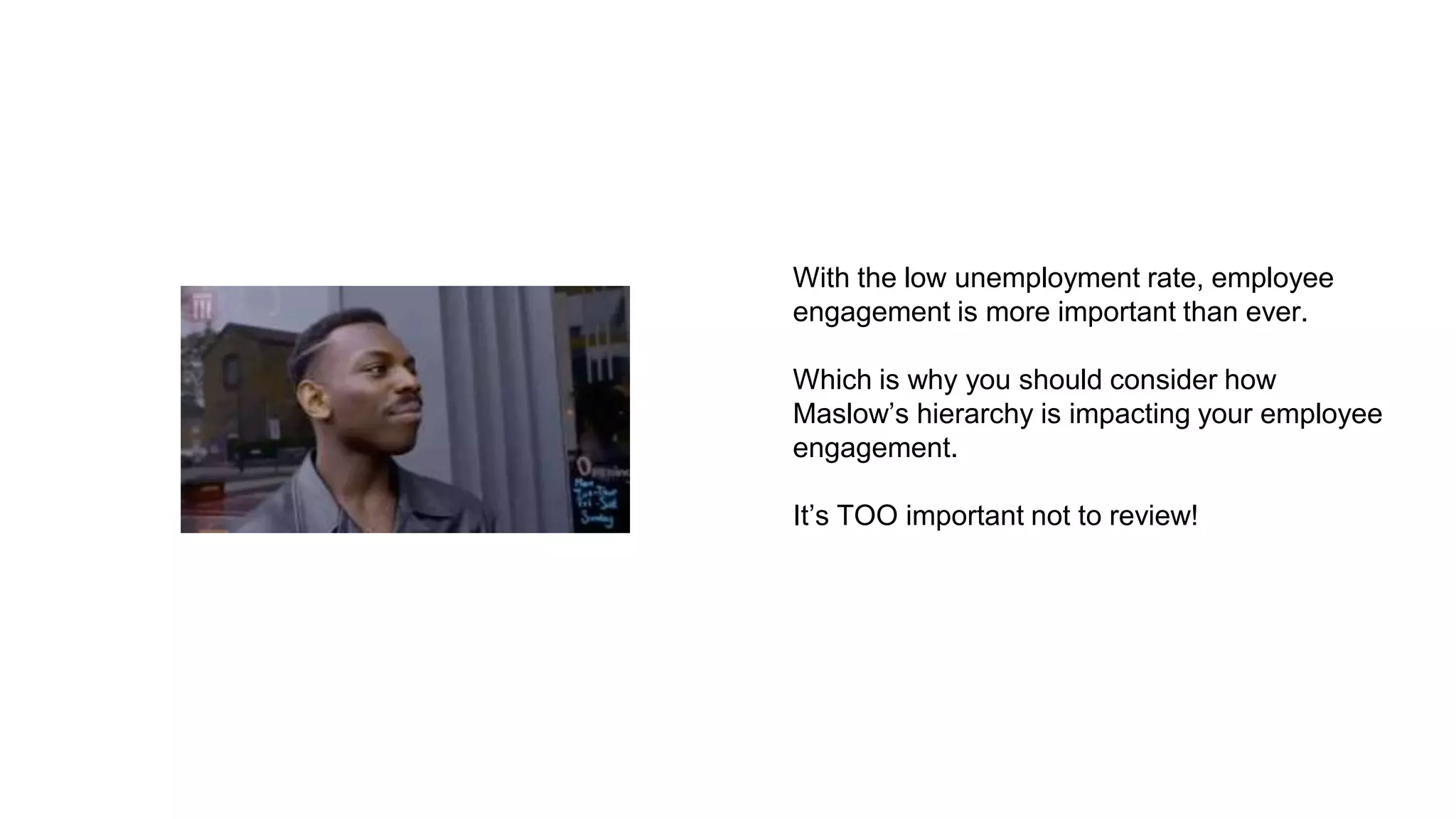 With the low unemployment rate, employee
engagement is more important than ever.
Which is why you should consider how
Maslow’s hierarchy is impacting your employee
engagement.
It’s TOO important not to review!
 