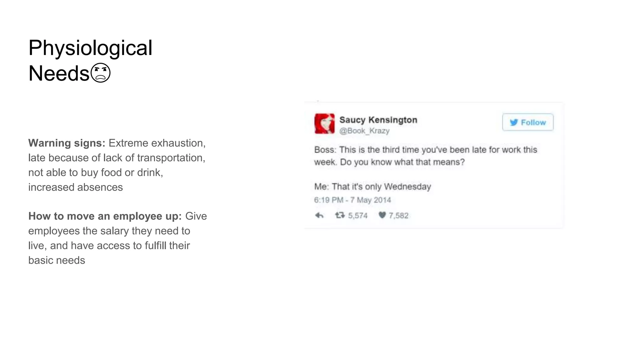 Physiological
Needs😦
Warning signs: Extreme exhaustion,
late because of lack of transportation,
not able to buy food or drink,
increased absences
How to move an employee up: Give
employees the salary they need to
live, and have access to fulfill their
basic needs
 